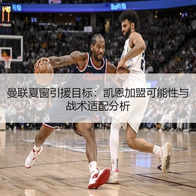 曼联夏窗引援目标:凯恩加盟可能性与战术适配分析